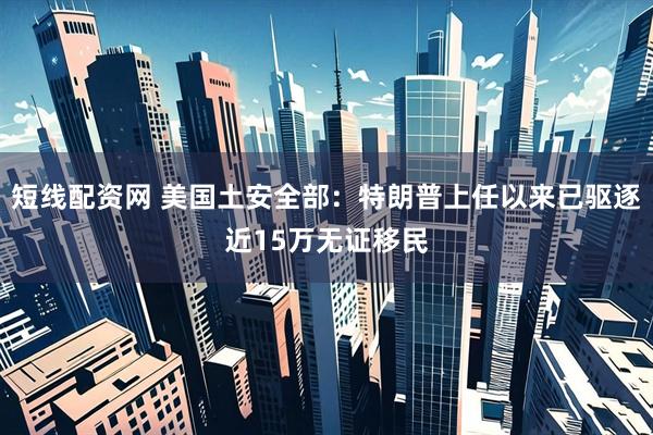 短线配资网 美国土安全部：特朗普上任以来已驱逐近15万无证移民