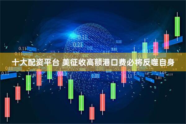十大配资平台 美征收高额港口费必将反噬自身