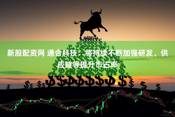 新股配资网 通合科技：将持续不断加强研发、供应链等提升市占率