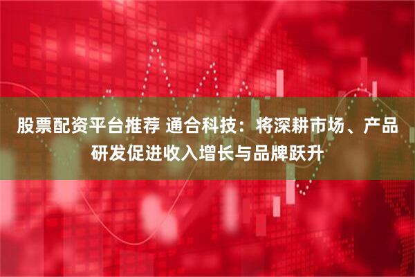 股票配资平台推荐 通合科技：将深耕市场、产品研发促进收入增长与品牌跃升