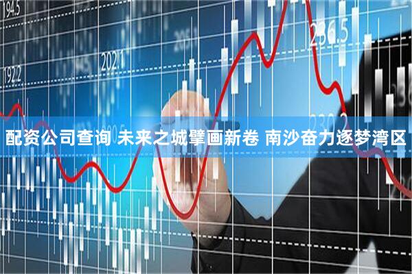 配资公司查询 未来之城擘画新卷 南沙奋力逐梦湾区