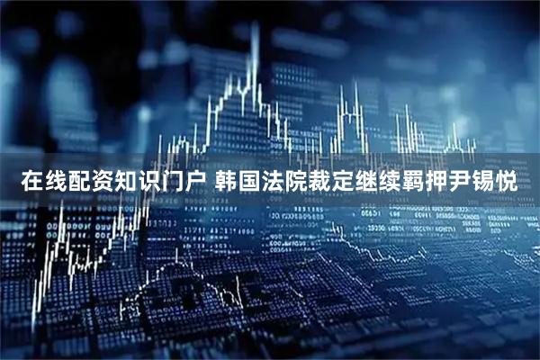 在线配资知识门户 韩国法院裁定继续羁押尹锡悦