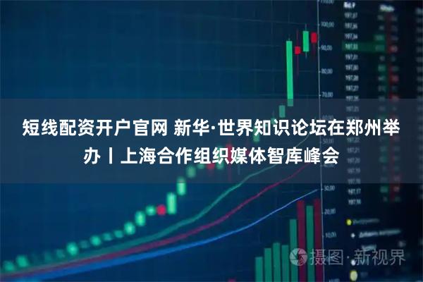 短线配资开户官网 新华·世界知识论坛在郑州举办丨上海合作组织媒体智库峰会