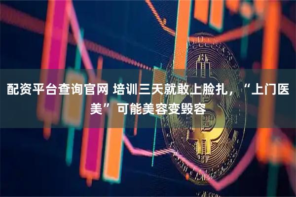 配资平台查询官网 培训三天就敢上脸扎，“上门医美” 可能美容变毁容
