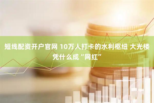 短线配资开户官网 10万人打卡的水利枢纽 大光楼凭什么成“网红”