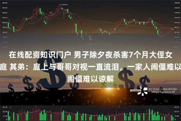 在线配资知识门户 男子除夕夜杀害7个月大侄女案开庭 其弟：庭上与哥哥对视一直流泪，一家人闹僵难以谅解