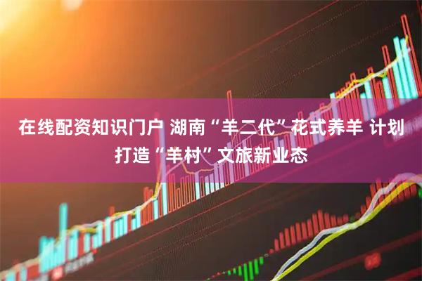在线配资知识门户 湖南“羊二代”花式养羊 计划打造“羊村”文旅新业态