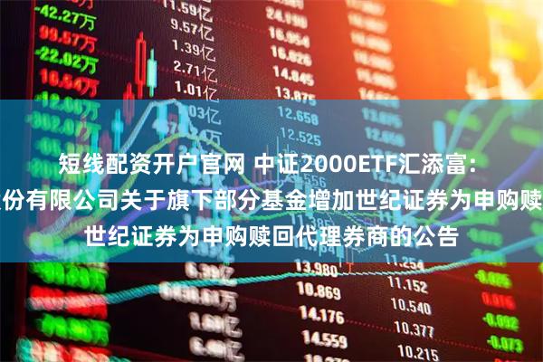 短线配资开户官网 中证2000ETF汇添富: 汇添富基金管理股份有限公司关于旗下部分基金增加世纪证券为申购赎回代理券商的公告