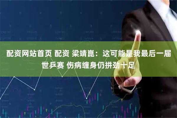 配资网站首页 配资 梁靖崑：这可能是我最后一届世乒赛 伤病缠身仍拼劲十足