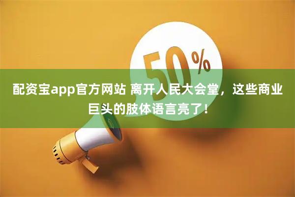 配资宝app官方网站 离开人民大会堂，这些商业巨头的肢体语言亮了！