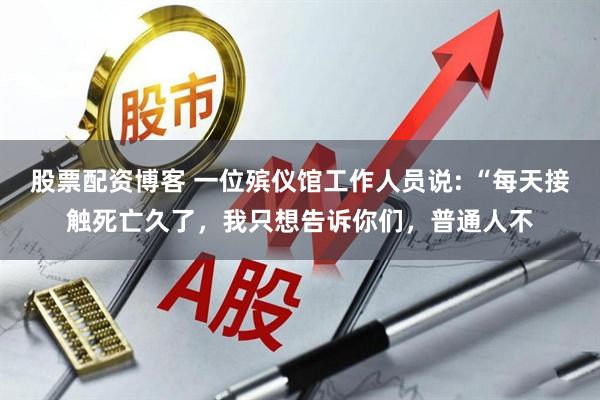 股票配资博客 一位殡仪馆工作人员说: “每天接触死亡久了，我只想告诉你们，普通人不
