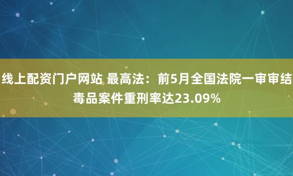 线上配资门户网站 最高法：前5月全国法院一审审结毒品案件重刑率达23.09%