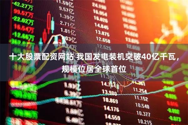 十大股票配资网站 我国发电装机突破40亿千瓦，规模位居全球首位