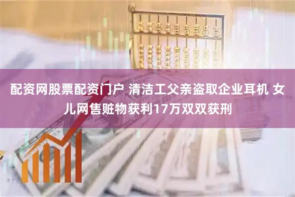 配资网股票配资门户 清洁工父亲盗取企业耳机 女儿网售赃物获利17万双双获刑
