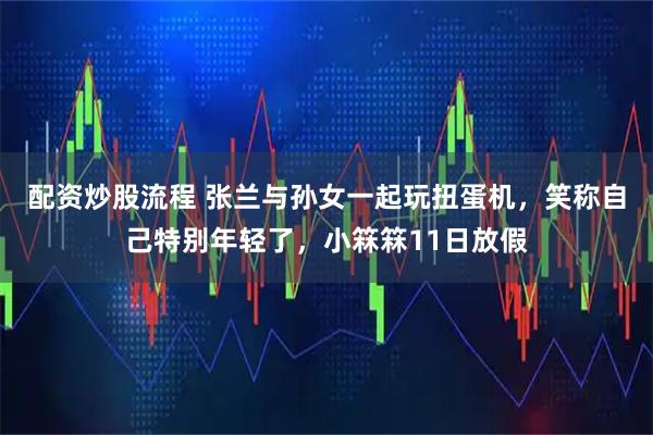配资炒股流程 张兰与孙女一起玩扭蛋机，笑称自己特别年轻了，小箖箖11日放假