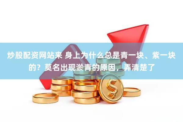 炒股配资网站来 身上为什么总是青一块、紫一块的？莫名出现淤青的原因，弄清楚了