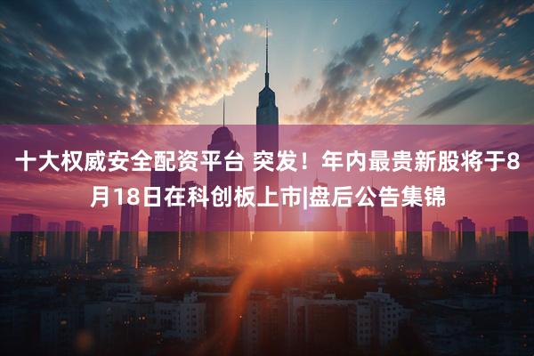 十大权威安全配资平台 突发！年内最贵新股将于8月18日在科创板上市|盘后公告集锦