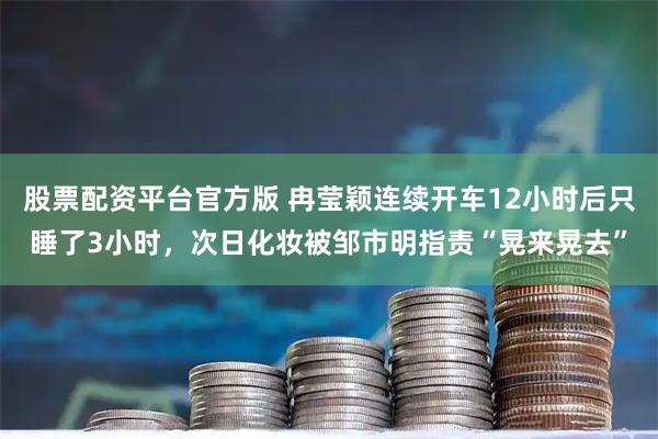 股票配资平台官方版 冉莹颖连续开车12小时后只睡了3小时，次日化妆被邹市明指责“晃来晃去”