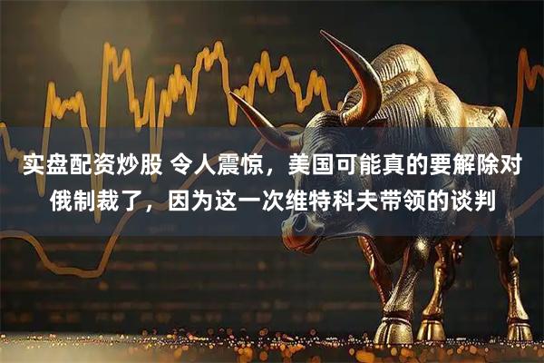 实盘配资炒股 令人震惊，美国可能真的要解除对俄制裁了，因为这一次维特科夫带领的谈判