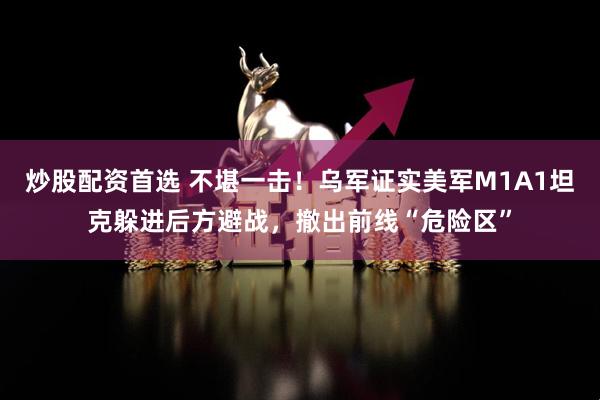 炒股配资首选 不堪一击！乌军证实美军M1A1坦克躲进后方避战，撤出前线“危险区”