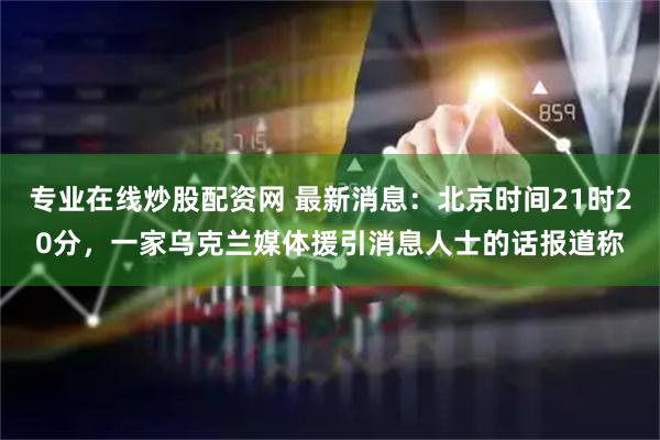 专业在线炒股配资网 最新消息：北京时间21时20分，一家乌克兰媒体援引消息人士的话报道称