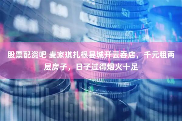 股票配资吧 麦家琪扎根县城开云吞店，千元租两层房子，日子过得烟火十足