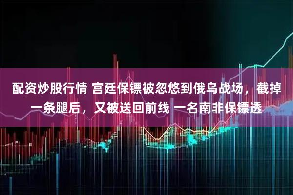配资炒股行情 宫廷保镖被忽悠到俄乌战场，截掉一条腿后，又被送回前线 一名南非保镖透
