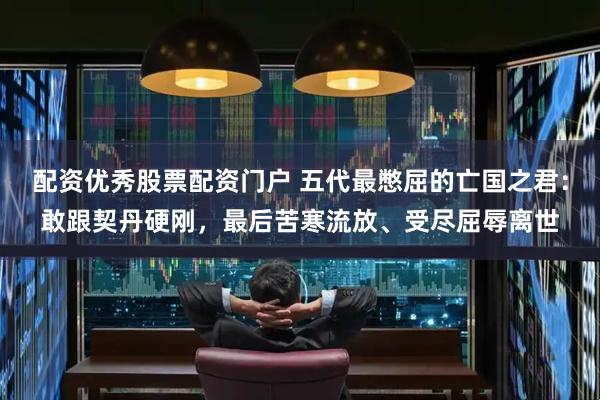 配资优秀股票配资门户 五代最憋屈的亡国之君：敢跟契丹硬刚，最后苦寒流放、受尽屈辱离世