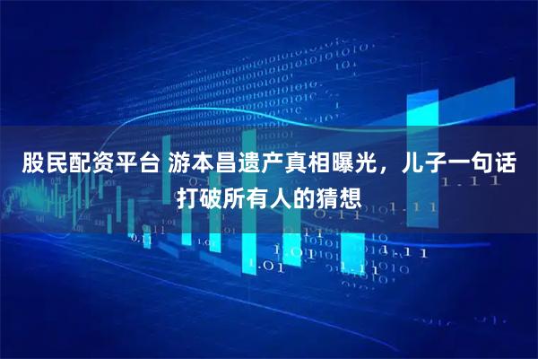 股民配资平台 游本昌遗产真相曝光，儿子一句话打破所有人的猜想